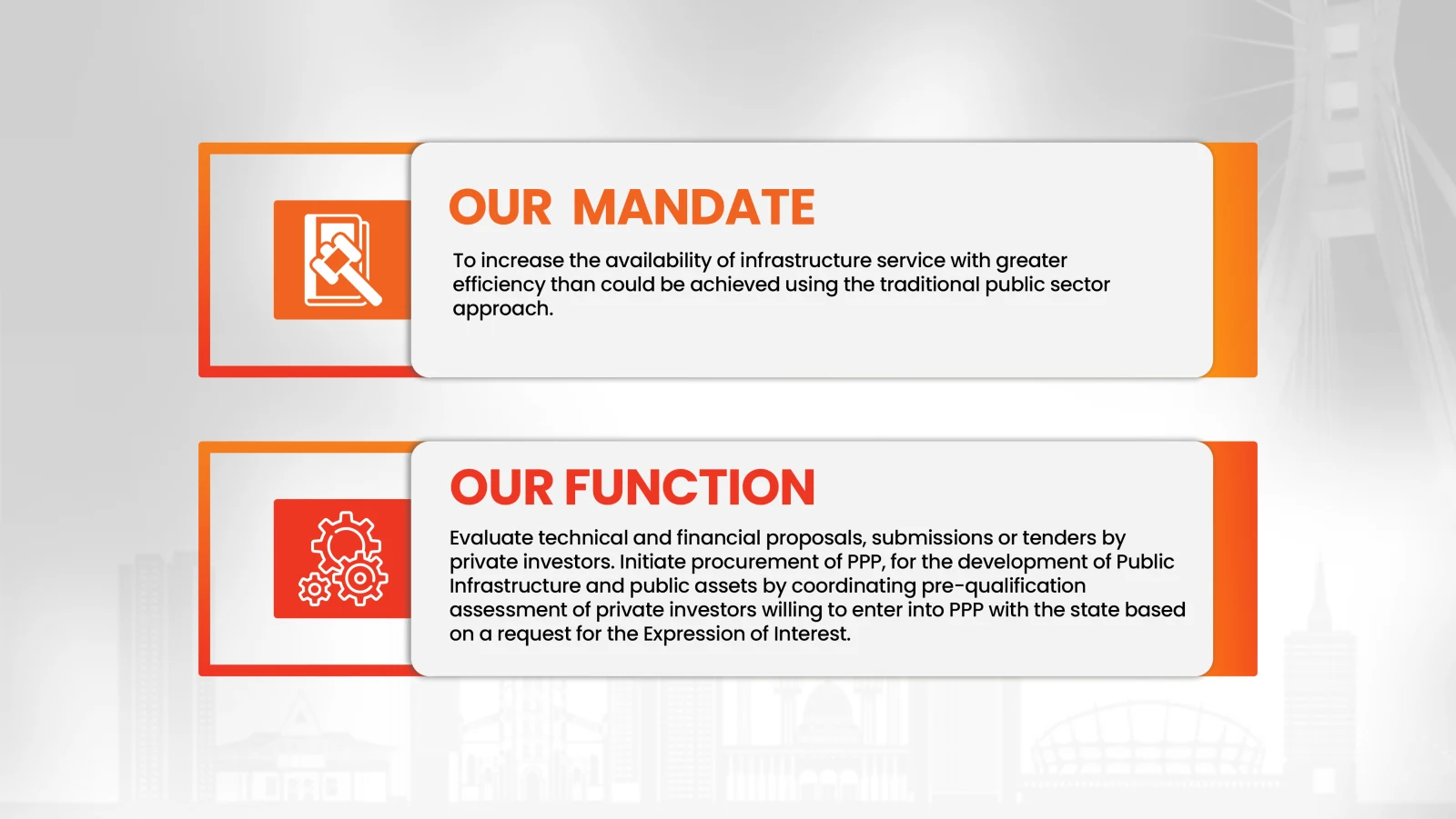 Our Mandate: to increase the availability of infrastructure service with greater efficiency than could be achieved using the traditional public sector approach. Our Function: evaluate technical and financial proposals by private investors and initiate PPP procurement for public infrastructure and assets.